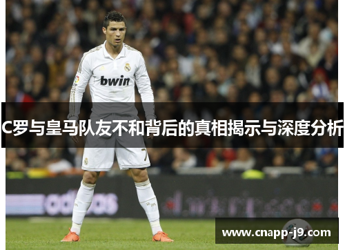 C罗与皇马队友不和背后的真相揭示与深度分析
