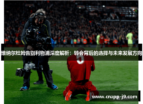 维纳尔杜姆告别利物浦深度解析：转会背后的选择与未来发展方向