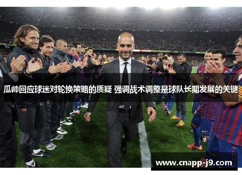 瓜帅回应球迷对轮换策略的质疑 强调战术调整是球队长期发展的关键