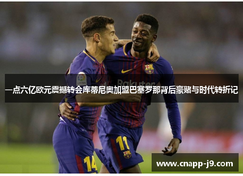 一点六亿欧元震撼转会库蒂尼奥加盟巴塞罗那背后豪赌与时代转折记