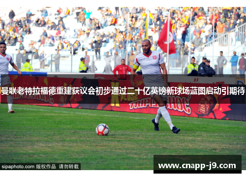 曼联老特拉福德重建获议会初步通过二十亿英镑新球场蓝图启动引期待