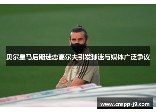 贝尔皇马后期迷恋高尔夫引发球迷与媒体广泛争议 贝尔皇马后期迷恋高尔夫引发球迷与媒体广泛争议