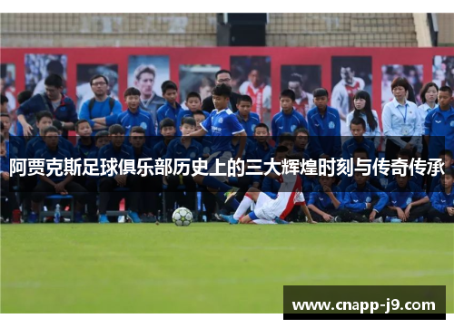阿贾克斯足球俱乐部历史上的三大辉煌时刻与传奇传承 阿贾克斯足球俱乐部历史上的三大辉煌时刻与传奇传承