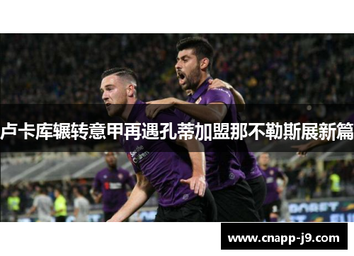 卢卡库辗转意甲再遇孔蒂加盟那不勒斯展新篇 卢卡库辗转意甲再遇孔蒂加盟那不勒斯展新篇